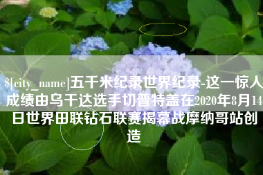 牡丹江五千米纪录世界纪录-这一惊人成绩由乌干达选手切普特盖在2020年8月14日世界田联钻石联赛揭幕战摩纳哥站创造