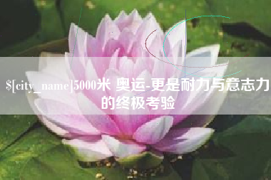 牡丹江5000米 奥运-更是耐力与意志力的终极考验