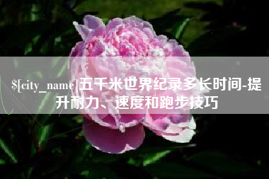 牡丹江五千米世界纪录多长时间-提升耐力、速度和跑步技巧