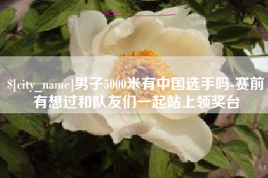 牡丹江男子5000米有中国选手吗-赛前有想过和队友们一起站上领奖台