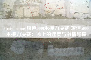 牡丹江短道5000米接力决赛-短道5000米接力决赛：冰上的速度与激情碰撞