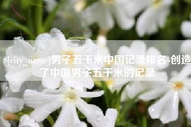 牡丹江男子五千米中国记录排名-创造了中国男子五千米的记录