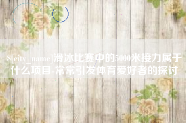 牡丹江滑冰比赛中的5000米接力属于什么项目-常常引发体育爱好者的探讨