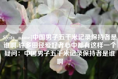 牡丹江中国男子五千米记录保持者是谁啊-许多田径爱好者心中都有这样一个疑问：中国男子五千米记录保持者是谁啊