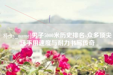 牡丹江男子5000米历史排名-众多顶尖选手用速度与耐力书写传奇